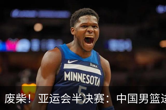 废柴！亚运会半决赛：中国男篮进攻断电 半场30-49落后日本男篮